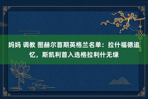 妈妈 调教 图赫尔首期英格兰名单：拉什福德追忆，斯凯利首入选格拉利什无缘