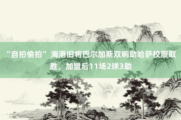 “自拍偷拍” 海港旧将巴尔加斯双响助哈萨校服取胜，加盟后11场2球3助