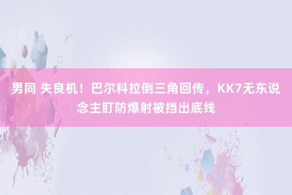 男同 失良机！巴尔科拉倒三角回传，KK7无东说念主盯防爆射被挡出底线