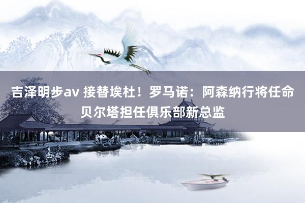 吉泽明步av 接替埃杜！罗马诺：阿森纳行将任命贝尔塔担任俱乐部新总监