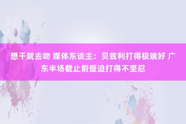 想干就去吻 媒体东谈主：贝兹利打得极端好 广东半场截止前蹙迫打得不坚忍