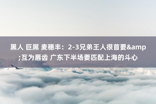 黑人 巨屌 麦穗丰：2-3兄弟王人很首要&互为唇齿 广东下半场要匹配上海的斗心