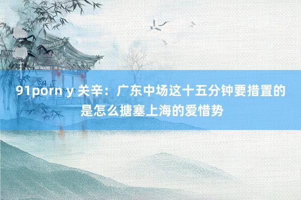 91porn y 关辛：广东中场这十五分钟要措置的 是怎么搪塞上海的爱惜势