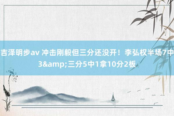 吉泽明步av 冲击刚毅但三分还没开！李弘权半场7中3&三分5中1拿10分2板