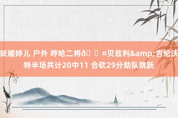 妖媚婷儿 户外 哼哈二将😤贝兹利&吉伦沃特半场共计20中11 合砍29分助队跳跃