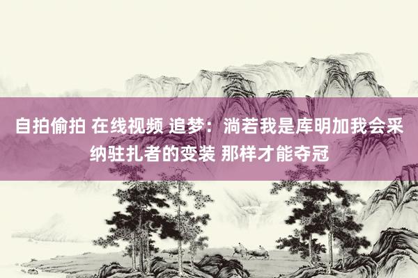 自拍偷拍 在线视频 追梦：淌若我是库明加我会采纳驻扎者的变装 那样才能夺冠