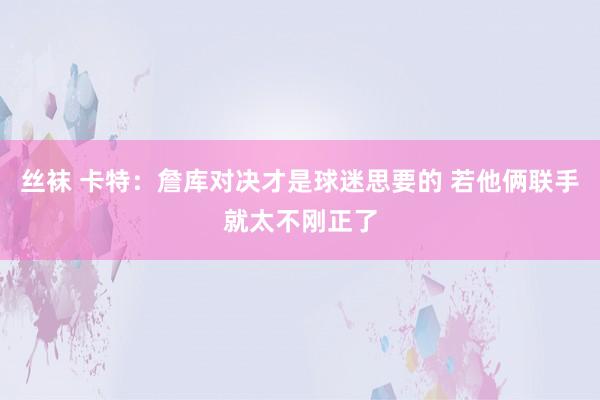 丝袜 卡特：詹库对决才是球迷思要的 若他俩联手就太不刚正了