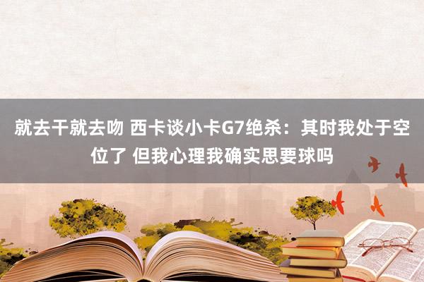 就去干就去吻 西卡谈小卡G7绝杀：其时我处于空位了 但我心理我确实思要球吗