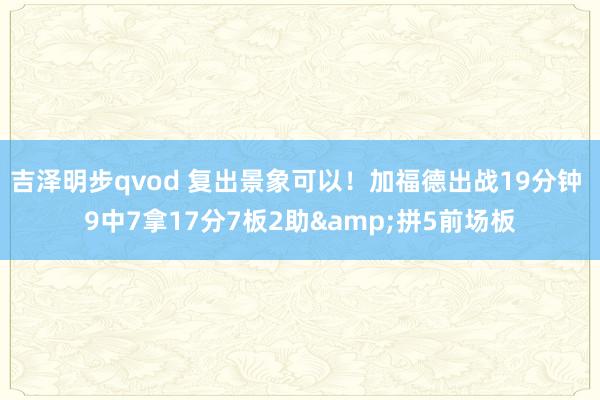 吉泽明步qvod 复出景象可以！加福德出战19分钟 9中7拿17分7板2助&拼5前场板