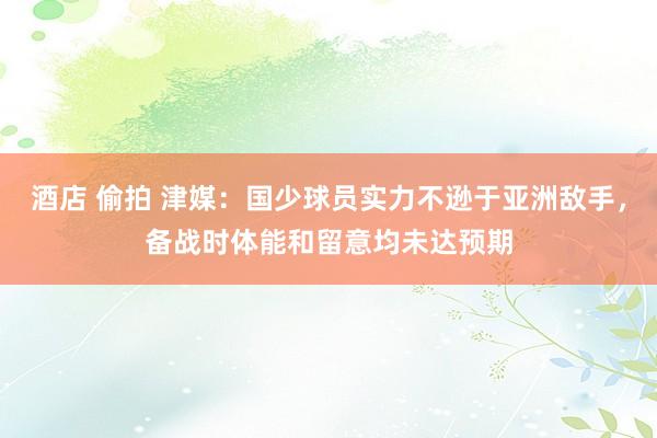 酒店 偷拍 津媒：国少球员实力不逊于亚洲敌手，备战时体能和留意均未达预期