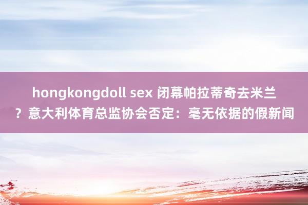 hongkongdoll sex 闭幕帕拉蒂奇去米兰？意大利体育总监协会否定：毫无依据的假新闻