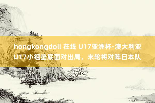 hongkongdoll 在线 U17亚洲杯-澳大利亚U17小组垫底面对出局，末轮将对阵日本队