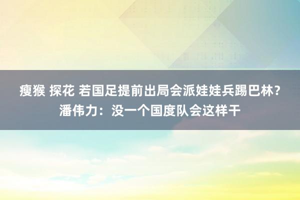 瘦猴 探花 若国足提前出局会派娃娃兵踢巴林？潘伟力：没一个国度队会这样干