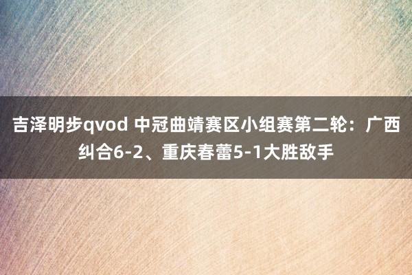 吉泽明步qvod 中冠曲靖赛区小组赛第二轮：广西纠合6-2、重庆春蕾5-1大胜敌手