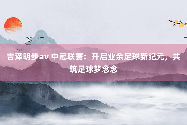 吉泽明步av 中冠联赛：开启业余足球新纪元，共筑足球梦念念