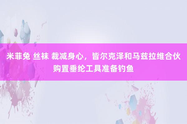 米菲兔 丝袜 裁减身心，皆尔克泽和马兹拉维合伙购置垂纶工具准备钓鱼