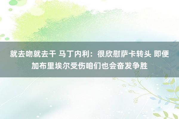 就去吻就去干 马丁内利：很欣慰萨卡转头 即便加布里埃尔受伤咱们也会奋发争胜