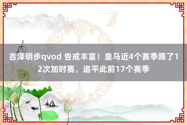 吉泽明步qvod 告戒丰富！皇马近4个赛季踢了12次加时赛，追平此前17个赛季